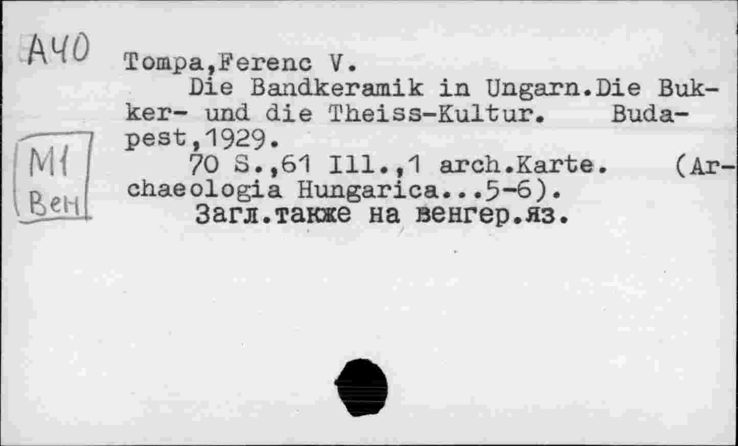 ﻿АЧО
м7
.бен
Товара,Ferenc V.
Die Bandkeramik in Ungarn.Die Bukker- und die Theiss-Kultur. Budapest ,1929.
70 S.,61 Ill.,1 arch.Karte.	(Ar
chaeologia Hungarica...5-6).
Загл.также на венгер.яз.